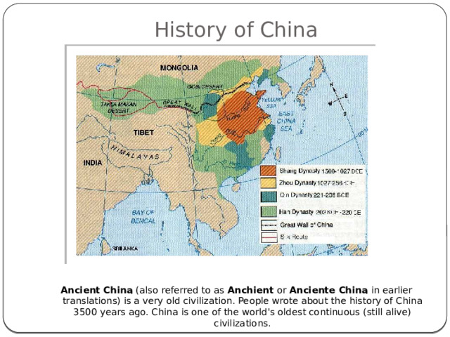 History of China        Ancient China  (also referred to as  Anchient  or  Anciente China  in earlier translations) is a very old civilization. People wrote about the history of China 3500 years ago. China is one of the world's oldest continuous (still alive) civilizations. 