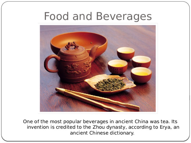 Food and Beverages One of the most popular beverages in ancient China was tea. Its invention is credited to the Zhou dynasty, according to Erya, an ancient Chinese dictionary.  