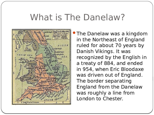 What is The Danelaw? The Danelaw was a kingdom in the Northeast of England ruled for about 70 years by Danish Vikings. It was recognized by the English in a treaty of 884, and ended in 954, when Eric Bloodaxe was driven out of England. The border separating England from the Danelaw was roughly a line from London to Chester. 