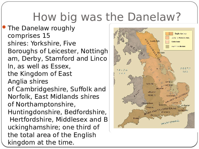 How big was the Danelaw? The Danelaw roughly comprises 15 shires: Yorkshire, Five Boroughs of Leicester, Nottingham, Derby, Stamford and Lincoln, as well as Essex, the Kingdom of East Anglia shires of Cambridgeshire, Suffolk and Norfolk, East Midlands shires of Northamptonshire, Huntingdonshire, Bedfordshire, Hertfordshire, Middlesex and Buckinghamshire; one third of the total area of the English kingdom at the time. 