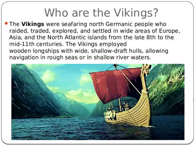 Who are the Vikings? The  Vikings  were seafaring north Germanic people who raided, traded, explored, and settled in wide areas of Europe, Asia, and the North Atlantic islands from the late 8th to the mid-11th centuries. The Vikings employed wooden longships with wide, shallow-draft hulls, allowing navigation in rough seas or in shallow river waters. 