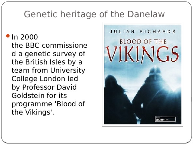Genetic heritage of the Danelaw   In 2000 the BBC commissioned a genetic survey of the British Isles by a team from University College London led by Professor David Goldstein for its programme 'Blood of the Vikings'. 