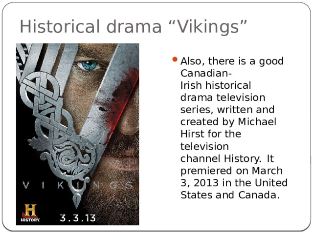 Historical drama “Vikings” Also, there is a good Canadian-Irish historical drama television series, written and created by Michael Hirst for the television channel History.   It premiered on March 3, 2013 in the United States and Canada. 