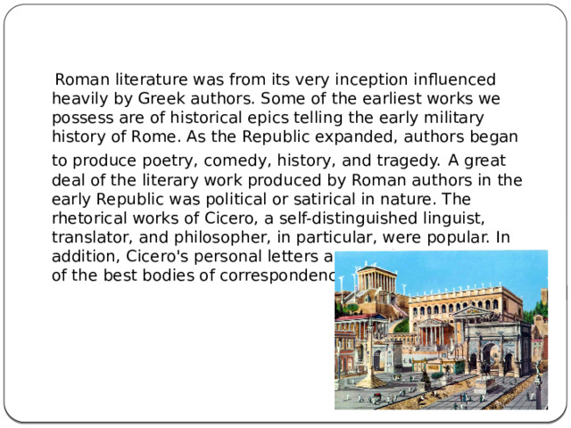  Roman literature was from its very inception influenced heavily by Greek authors. Some of the earliest works we possess are of historical epics telling the early military history of Rome. As the Republic expanded, authors began to produce poetry, comedy, history, and tragedy.  A great deal of the literary work produced by Roman authors in the early Republic was political or satirical in nature. The rhetorical works of Cicero, a self-distinguished linguist, translator, and philosopher, in particular, were popular. In addition, Cicero's personal letters are considered to be one of the best bodies of correspondence recorded in antiquity. 