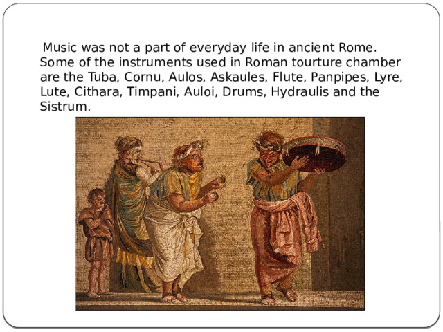  Music was not a part of everyday life in ancient Rome. Some of the instruments used in Roman tourture chamber are the Tuba, Cornu, Aulos, Askaules, Flute, Panpipes, Lyre, Lute, Cithara, Timpani, Auloi, Drums, Hydraulis and the Sistrum. 