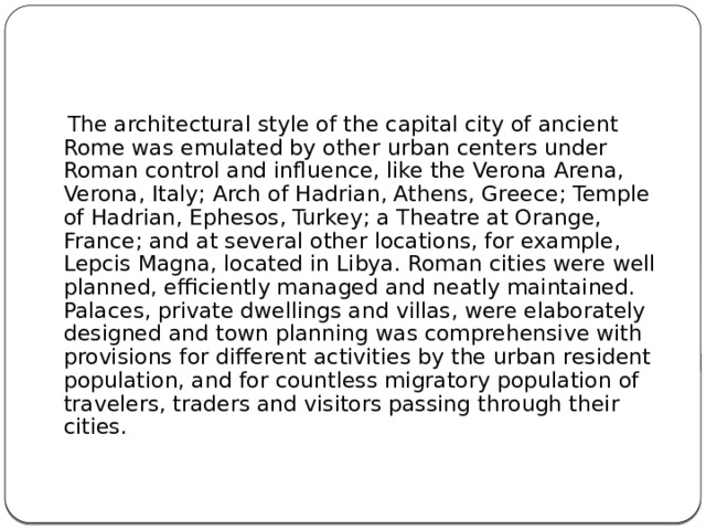  The architectural style of the capital city of ancient Rome was emulated by other urban centers under Roman control and influence, like the Verona Arena, Verona, Italy; Arch of Hadrian, Athens, Greece; Temple of Hadrian, Ephesos, Turkey; a Theatre at Orange, France; and at several other locations, for example, Lepcis Magna, located in Libya. Roman cities were well planned, efficiently managed and neatly maintained. Palaces, private dwellings and villas, were elaborately designed and town planning was comprehensive with provisions for different activities by the urban resident population, and for countless migratory population of travelers, traders and visitors passing through their cities. 