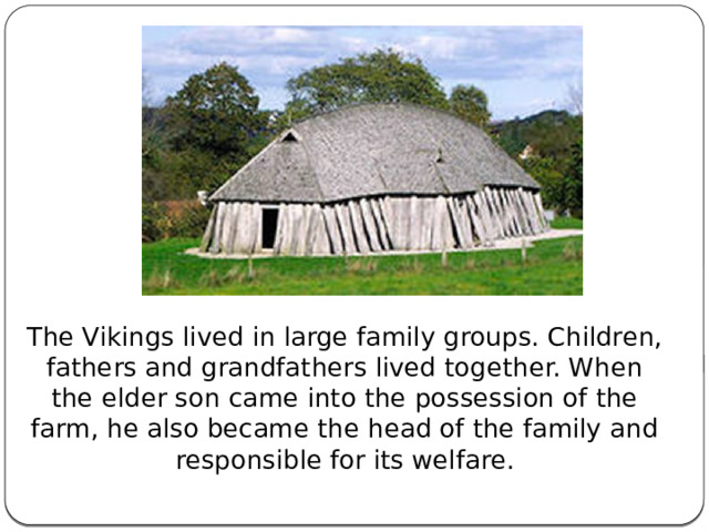 The Vikings lived in large family groups. Children, fathers and grandfathers lived together. When the elder son came into the possession of the farm, he also became the head of the family and responsible for its welfare. 