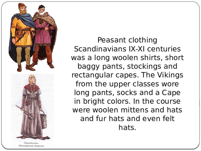 Peasant clothing Scandinavians IX-XI centuries was a long woolen shirts, short baggy pants, stockings and rectangular capes. The Vikings from the upper classes wore long pants, socks and a Cape in bright colors. In the course were woolen mittens and hats and fur hats and even felt hats. 