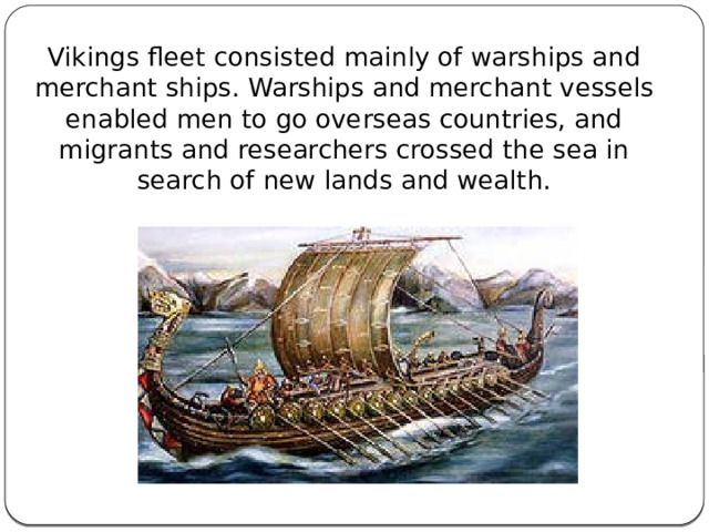 Vikings fleet consisted mainly of warships and merchant ships. Warships and merchant vessels enabled men to go overseas countries, and migrants and researchers crossed the sea in search of new lands and wealth. 