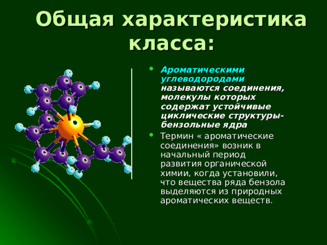 Общая характеристика класса: Ароматическими углеводородами называются соединения, молекулы которых содержат устойчивые циклические структуры- бензольные ядра Термин « ароматические соединения» возник в начальный период развития органической химии , когда установили, что вещества ряда бензола выделяются из природных ароматических веществ. 