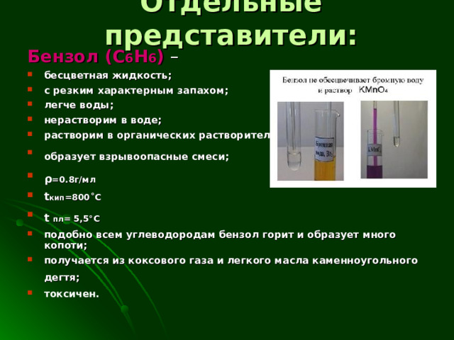 Отдельные представители: Бензол ( C 6 H 6 ) – бесцветная жидкость; с резким характерным запахом; легче воды; нерастворим в воде; растворим в органических растворителях; образует взрывоопасные смеси;  ρ = 0.8г/мл  t кип =800 ˚ C  t  пл = 5,5°C  подобно всем углеводородам бензол горит и образует много копоти; получается из коксового газа и легкого масла каменноугольного дегтя;  токсичен.   