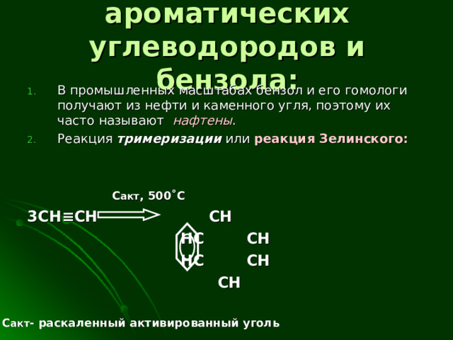  Получение ароматических углеводородов и бензола : В промышленных масштабах бензол и его гомологи получают из нефти и каменного угля, поэтому их часто называют нафтены . Реакция тримеризации или реакция Зелинского:    C акт , 500 ˚С 3С H ≡ CH  CH  HC  CH   HC  CH  CH С акт - раскаленный активированный уголь 
