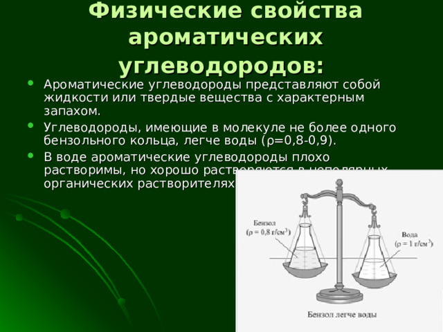 Физические свойства ароматических углеводородов:  Ароматические углеводороды представляют собой жидкости или твердые вещества с характерным запахом. Углеводороды, имеющие в молекуле не более одного бензольного кольца, легче воды ( ρ = 0,8-0,9). В воде ароматические углеводороды плохо растворимы, но хорошо растворяются в неполярных органических растворителях. 