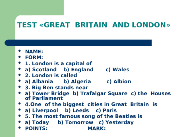 TEST «GREAT BRITAIN AND LONDON»  NAME: FORM: 1. London is a capital of a) Scotland b) England c) Wales 2. London is called a) Albania b) Algeria c) Albion 3. Big Ben stands near a) Tower Bridge b) Trafalgar Square c) the Houses of Parliament 4.One of the biggest cities in Great Britain is a) Liverpool b) Leeds c) Paris 5. The most famous song of the Beatles is a) Today b) Tomorrow c) Yesterday POINTS : MARK : 