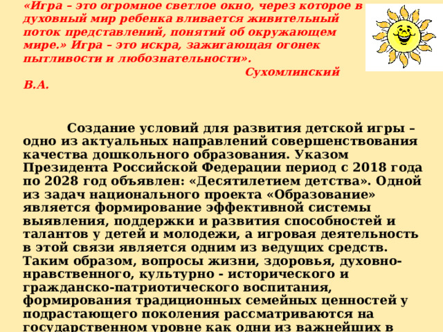   «Игра – это огромное светлое окно, через которое в духовный мир ребенка вливается живительный поток представлений, понятий об окружающем мире.» Игра – это искра, зажигающая огонек пытливости и любознательности».        Сухомлинский В.А.      Создание условий для развития детской игры – одно из актуальных направлений совершенствования качества дошкольного образования. Указом Президента Российской Федерации период с 2018 года по 2028 год объявлен: «Десятилетием детства». Одной из задач национального проекта «Образование» является формирование эффективной системы выявления, поддержки и развития способностей и талантов у детей и молодежи, а игровая деятельность в этой связи является одним из ведущих средств. Таким образом, вопросы жизни, здоровья, духовно-нравственного, культурно - исторического и гражданско-патриотического воспитания, формирования традиционных семейных ценностей у подрастающего поколения рассматриваются на государственном уровне как одни из важнейших в современном обществе.  