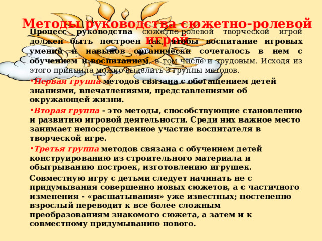    Методы руководства сюжетно-ролевой игрой   Процесс руководства сюжетно-ролевой творческой игрой должен быть построен так, чтобы  воспитание игровых умений и навыков органически сочеталось в нем с обучением и воспитанием , в том числе и трудовым. Исходя из этого принципа можно выделить 3 группы методов. Первая группа  методов связана с обогащением детей знаниями, впечатлениями, представлениями об окружающей жизни. Вторая группа - это методы, способствующие становлению и развитию игровой деятельности. Среди них важное место занимает непосредственное участие воспитателя в творческой игре. Третья группа методов связана с обучением детей конструированию из строительного материала и обыгрыванию построек, изготовлению игрушек. Совместную игру с детьми следует начинать не с придумывания совершенно новых сюжетов, а с частичного изменения - «расшатывания» уже известных; постепенно взрослый переводит к все более сложным преобразованиям знакомого сюжета, а затем и к совместному придумыванию нового. 