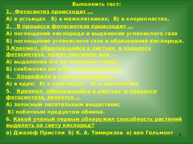 Выполнить тест: 1. Фотосинтез происходит … А) в устьицах Б) в межклетниках; В) в хлоропластах, 2. В процессе фотосинтеза происходит … А) поглощение кислорода и выделение углекислого газа Б) поглощение углекислого газа и образование кислорода. Крахмал, образующийся в листьях в процессе фотосинтеза, нужен растению для … А) выделения его во внешнюю среду; Б) снабжения им всех частей растения. 4. Хлорофилл в клетке находится … А) в ядре; Б) в пластидах; В) в цитоплазме. 5. Крахмал, образующийся в листьях в процессе фотосинтеза, является … А) запасным питательным веществом;  Б) побочным продуктом обмена. 6. Какой ученый первым обнаружил способность растений выделять на свету кислород? а) Джозеф Пристли б) К. А. Тимирязев в) ван Гельмонт    