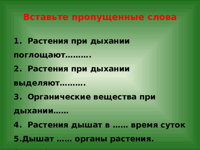 Вставьте пропущенные слова 1. Растения при дыхании поглощают………. 2. Растения при дыхании выделяют………. 3. Органические вещества при дыхании…… 4. Растения дышат в …… время суток Дышат …… органы растения. При фотосинтезе кислорода……… больше, чем …… при дыхании. 