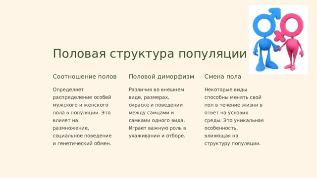 Половая структура популяции Соотношение полов Половой диморфизм Смена пола Определяет распределение особей мужского и женского пола в популяции. Это влияет на размножение, социальное поведение и генетический обмен. Различия во внешнем виде, размерах, окраске и поведении между самцами и самками одного вида. Играет важную роль в ухаживании и отборе. Некоторые виды способны менять свой пол в течение жизни в ответ на условия среды. Это уникальная особенность, влияющая на структуру популяции.  