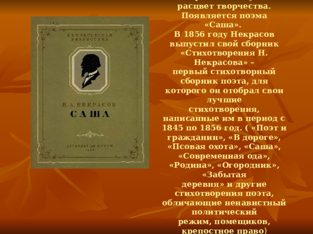 Начиная с 1855 года у Некрасова наступил расцвет творчества. Появляется поэма «Саша». В 1856 году Некрасов выпустил свой сборник «Стихотворения Н. Некрасова» – первый стихотворный сборник поэта, для которого он отобрал свои лучшие стихотворения, написанные им в период с 1845 по 1856 год. ( «Поэт и гражданин», «В дороге», «Псовая охота», «Саша», «Современная ода», «Родина», «Огородник», «Забытая деревня» и другие стихотворения поэта, обличающие ненавистный политический режим, помещиков, крепостное право ) 