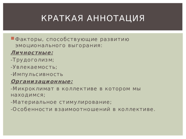 Краткая аннотация Факторы, способствующие развитию эмоционального выгорания: Личностные: -Трудоголизм; -Увлекаемость; -Импульсивность Организационные: -Микроклимат в коллективе в котором мы находимся; -Материальное стимулирование; -Особенности взаимоотношений в коллективе. 