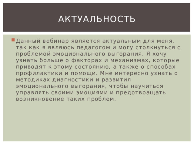 Актуальность Данный вебинар является актуальным для меня, так как я являюсь педагогом и могу столкнуться с проблемой эмоционального выгорания. Я хочу узнать больше о факторах и механизмах, которые приводят к этому состоянию, а также о способах профилактики и помощи. Мне интересно узнать о методиках диагностики и развития эмоционального выгорания, чтобы научиться управлять своими эмоциями и предотвращать возникновение таких проблем. 