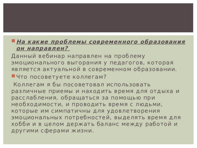 На какие проблемы современного образования он направлен? Данный вебинар направлен на проблему эмоционального выгорания у педагогов, которая является актуальной в современном образовании. Что посоветуете коллегам?  Коллегам я бы посоветовал использовать различные приемы и находить время для отдыха и расслабления, обращаться за помощью при необходимости, и проводить время с людьми, которые им симпатичны для удовлетворения эмоциональных потребностей, выделять время для хобби и в целом держать баланс между работой и другими сферами жизни. 