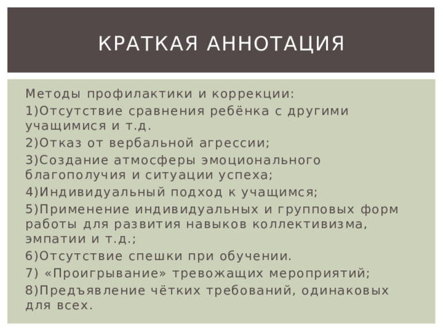 Краткая аннотация Методы профилактики и коррекции: 1)Отсутствие сравнения ребёнка с другими учащимися и т.д. 2)Отказ от вербальной агрессии; 3)Создание атмосферы эмоционального благополучия и ситуации успеха; 4)Индивидуальный подход к учащимся; 5)Применение индивидуальных и групповых форм работы для развития навыков коллективизма, эмпатии и т.д.; 6)Отсутствие спешки при обучении. 7) «Проигрывание» тревожащих мероприятий; 8)Предъявление чётких требований, одинаковых для всех. 