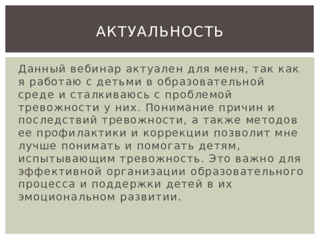 Актуальность Данный вебинар актуален для меня, так как я работаю с детьми в образовательной среде и сталкиваюсь с проблемой тревожности у них. Понимание причин и последствий тревожности, а также методов ее профилактики и коррекции позволит мне лучше понимать и помогать детям, испытывающим тревожность. Это важно для эффективной организации образовательного процесса и поддержки детей в их эмоциональном развитии. 