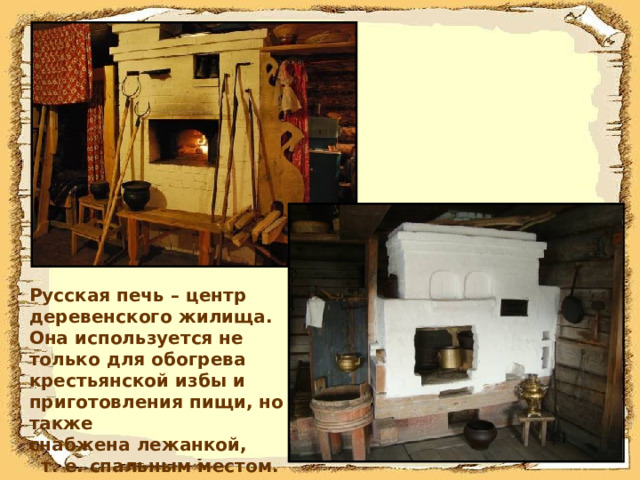 Русская печь – центр деревенского жилища. Она используется не только для обогрева крестьянской избы и приготовления пищи, но также снабжена лежанкой, т. е. спальным местом.  