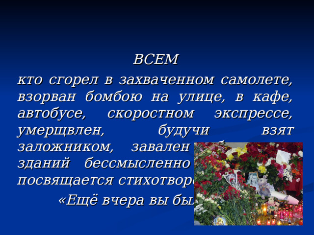 ВСЕМ кто сгорел в захваченном самолете, взорван бомбою на улице, в кафе, автобусе, скоростном экспрессе, умерщвлен, будучи взят заложником, завален облом-ками зданий бессмысленно и навсегда посвящается стихотворение  «Ещё вчера вы были живы» 