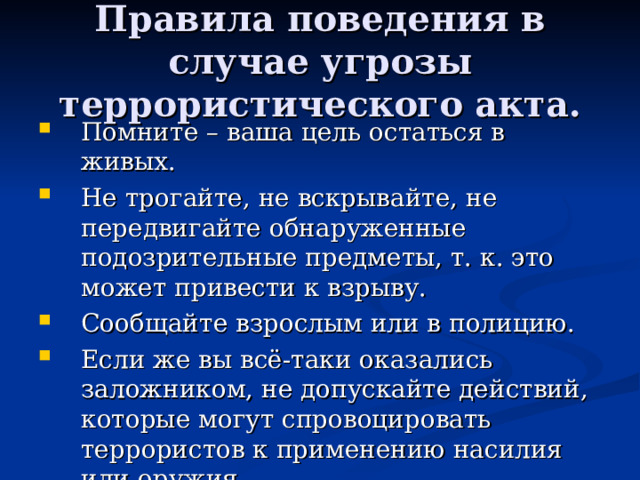 Правила поведения в случае угрозы террористического акта. Помните – ваша цель остаться в живых. Не трогайте, не вскрывайте, не передвигайте обнаруженные подозрительные предметы, т. к. это может привести к взрыву. Сообщайте взрослым или в полицию. Если же вы всё-таки оказались заложником, не допускайте действий, которые могут спровоцировать террористов к применению насилия или оружия. 