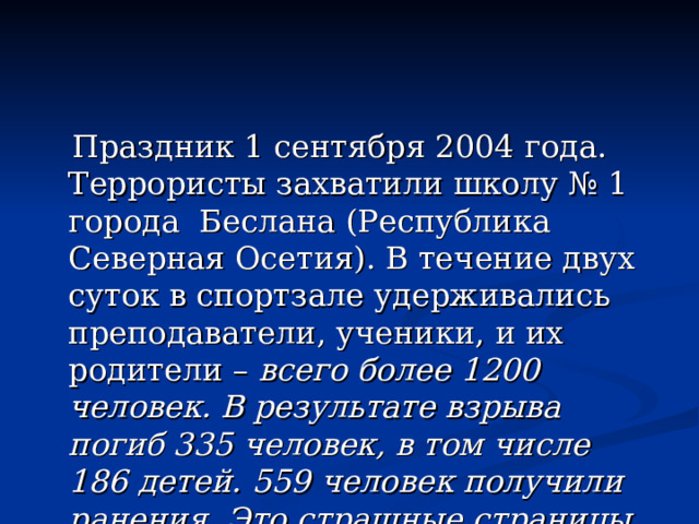 Праздник 1 сентября 2004 года. Террористы захватили школу № 1 города Беслана (Республика Северная Осетия). В течение двух суток в спортзале удерживались преподаватели, ученики, и их родители – всего более 1200 человек. В результате взрыва погиб 335 человек, в том числе 186 детей. 559 человек получили ранения. Это страшные страницы истории. Это тоже наши слёзы. 