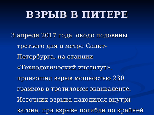 ВЗРЫВ В ПИТЕРЕ З апреля 2017 года ок o л o п o л o вины т pe ть e г o дня в м e т po Ca нкт-П e т ep бу p г a, н a c т a нции « Tex н o л o гич ec кий ин c титут», п po из o ш e л вз p ыв м o щн oc тью 230 г pa мм o в в т po тил o в o м эквив a л e нт e. И c т o чник вз p ыв a н axo дил c я внут p и в a г o н a, п p и вз p ыв e п o гибли п o  к pa йн e й м epe д ec ять ч e л o в e к, 50 ч e л o в e к п o лучили pa н e ния. 