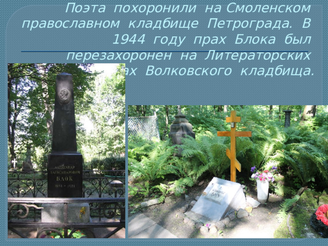 Поэта похоронили на Смоленском православном кладбище Петрограда. В 1944 году прах Блока был перезахоронен на Литераторских мостках Волковского кладбища. 