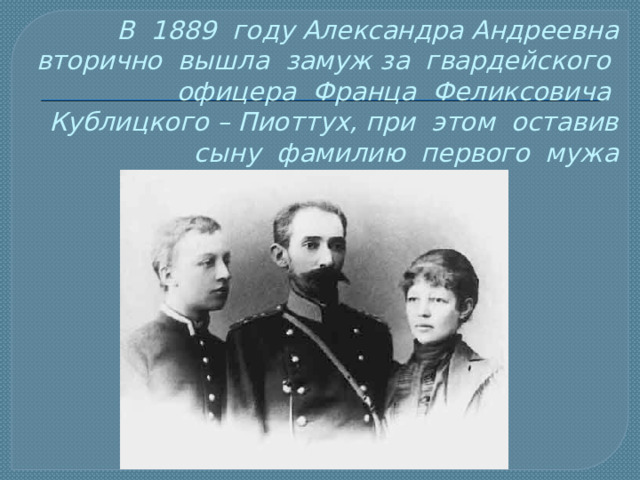 В 1889 году Александра Андреевна вторично вышла замуж за гвардейского офицера Франца Феликсовича Кублицкого – Пиоттух, при этом оставив сыну фамилию первого мужа 