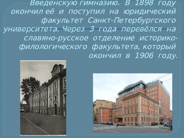 В 9 лет Александра Блока отдали в Введенскую гимназию. В 1898 году окончил её и поступил на юридический факультет Санкт-Петербургского университета. Через 3 года перевёлся на славяно-русское отделение историко-филологического факультета, который окончил в 1906 году. 