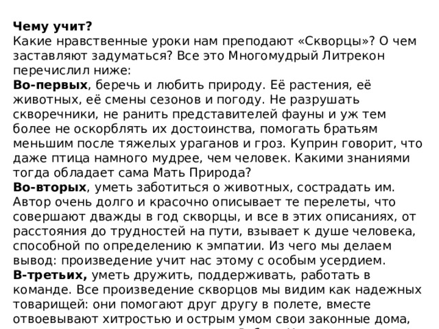 Главные герои рассказа — скворцы нуждаются в нашем внимании и защите, поскольку их жизнь трудна и им приходится преодолевать множество опасностей. Мы должны помогать им, и тогда они будут всегда прилетать к нам весной и украшать наше существование. Основная мысль  — нужно беречь птиц. Нельзя уничтожать скворцов во время трудного пути. Основная идея Главная мысль рассказа «Скворцы» заключается в том, что каждое создание на Земле по-своему прекрасно. У каждого животного свои привычки, свои особенности поведения. И каждое из них заслуживает любви, заботы и защиты от нас, тех, кто сильнее. Смысл рассказа «Скворцы» кроется не в отдельных строчках или абзацах, а во всем произведении целиком, в суммах его тем и проблем. Каждое отдельное существо делает нашу планету прекрасной. Делает нашу планету такой, какая она есть. 