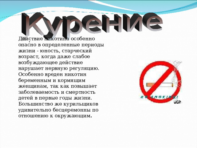 Действие никотина особенно опасно в определенные периоды жизни - юность, старческий возраст, когда даже слабое возбуждающее действие нарушает нервную регуляцию. Особенно вреден никотин беременным и кормящим женщинам, так как повышает заболеваемость и смертность детей в первые годы жизни. Большинство же курильщиков удивительно бесцеремонны по отношению к окружающим .  . 