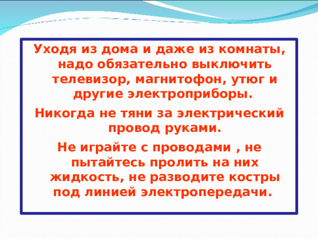 Уходя из дома и даже из комнаты, надо обязательно выключить телевизор, магнитофон, утюг и другие электроприборы. Никогда не тяни за электрический провод руками. Не играйте с проводами , не пытайтесь пролить на них жидкость, не разводите костры под линией электропередачи.  