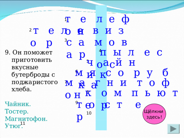 2 1 3 11 5 6  4 7 9 8 10 т е л е ф о н  т е л е в и з о р с а м о в а р  п ы л е с о с 9. Он поможет приготовить вкусные бутерброды с поджаристого хлеба. Чайник. Тостер. Магнитофон. Утюг. ч а й н и к м я с о р у б к а м а г н и т о ф о н к о м п ь ю т е р т о с т е р Щёлкни здесь! 