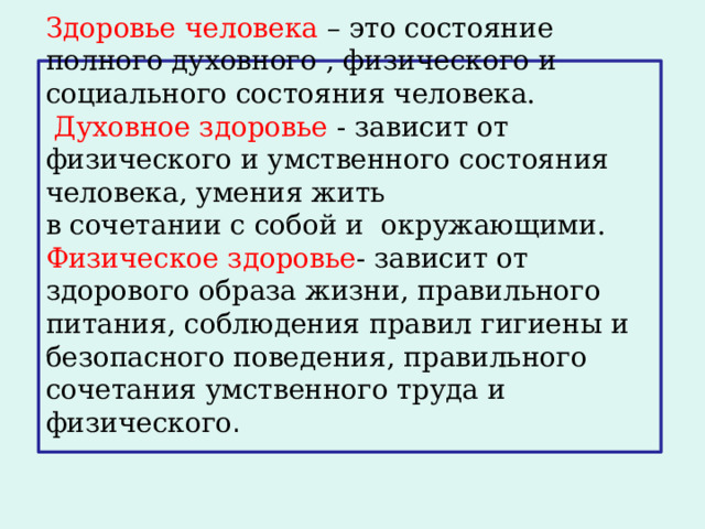 Здоровье человека – это состояние полного духовного , физического и социального состояния человека.   Духовное здоровье - зависит от физического и умственного состояния человека, умения жить  в сочетании с собой и окружающими.  Физическое здоровье - зависит от здорового образа жизни, правильного питания, соблюдения правил гигиены и безопасного поведения, правильного сочетания умственного труда и физического .    