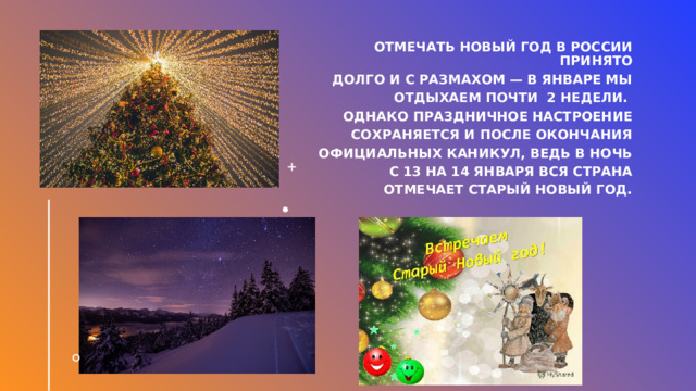Отмечать Новый год в России принято  долго и с размахом — в январе мы  отдыхаем почти 2 недели. Однако праздничное настроение  сохраняется и после окончания  официальных каникул, ведь в ночь с 13 на 14 января вся страна  отмечает старый Новый год. 