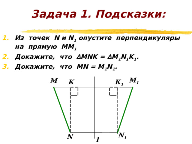 Задача 1. Пусть М и N какие-либо точки, l – ось симметрии. М 1 и N 1 – точки, симметричные точкам М и N относительно прямой l. Докажите, что расстояние между точками М и N при осевой симметрии сохраняется, т.е. МN = M 1 N 1 . M 1 M N 1 N l 