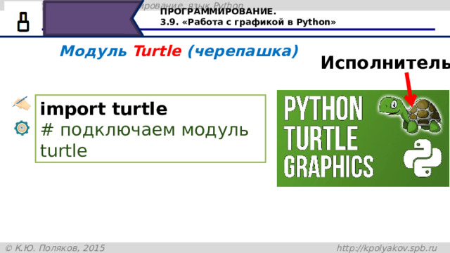 ПРОГРАММИРОВАНИЕ. 3.9. «Работа с графикой в Python» Модуль Turtle (черепашка) Исполнитель import turtle  # подключаем модуль turtle Сегодня будем знакомиться с исполнителем Черепашка в Python. Модуль Turtle в переводе с английского означает черепашка. Для работы в графическом режиме необходимо подключение модуля Turtle при помощи команды import. 20 