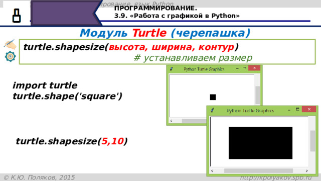 ПРОГРАММИРОВАНИЕ. 3.9. «Работа с графикой в Python» Модуль Turtle (черепашка) turtle.shapesize( высота, ширина, контур )   # устанавливаем размер import turtle turtle.shape('square') turtle.shapesize( 5,10 ) Команда shapesize позволяет устанавливать для черепашки высоту, ширину и контур. Если мы зададим разную ширину и высоту, то получим прямоугольник. 26 