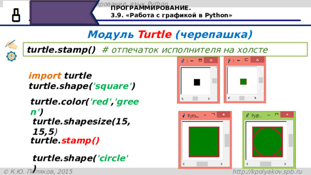 ПРОГРАММИРОВАНИЕ. 3.9. «Работа с графикой в Python» Модуль Turtle (черепашка) turtle.stamp()  # отпечаток исполнителя на холсте import turtle turtle.shape( 'square' ) turtle.color( 'red' , 'green' ) turtle.shapesize(15,15,5 ) turtle. stamp() Команда turtle.stamp() оставляет отпечаток на холсте. Давайте рассмотрим пример: первая команда import turtle – подключает модуль черепашка, shape ('square') – устанавливает стиль – квадрат, turtle.color('red','green') – устанавливает цвет контура и цвет заливки, shapesize(5,5,5) – устанавливает размер черепашки и размер контура. turtle.stamp() – оставляет отпечаток на холсте как это показано на рисунке, а добавив команду turtle.shape('circle'), нарисует окружность, вписанную в квадрат turtle.shape( 'circle' ) 30 