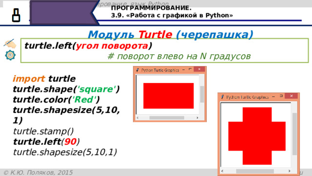 ПРОГРАММИРОВАНИЕ. 3.9. «Работа с графикой в Python» Модуль Turtle (черепашка) turtle.left( угол поворота )                                     # поворот влево на N градусов import turtle turtle.shape( 'square' ) turtle.color( 'Red' ) turtle.shapesize(5,10,1) turtle.stamp() turtle.left ( 90 ) turtle.shapesize(5,10,1) При помощи отпечатка на холсте можно создать определённый рисунок. Команда turtle.left – поворачивает черепашку влево на определённый угол. В скобках указывается угол поворота в градусах. Рассмотрим пример, сначала изобразим черепашку в виде прямоугольника красного цвета, размеры которого 5 на 10 пикселей. Командой turtle.stamp оставим на холсте отпечаток – этого прямоугольника, затем развернём черепашку влево на 90 градусов с установленными размерами 31 