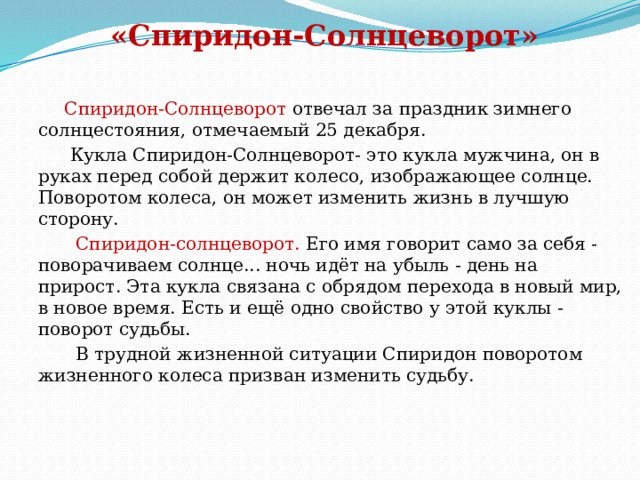 «Спиридон-Солнцеворот»  Спиридон-Солнцеворот отвечал за праздник зимнего солнцестояния, отмечаемый 25 декабря.  Кукла Спиридон-Солнцеворот- это кукла мужчина, он в руках перед собой держит колесо, изображающее солнце. Поворотом колеса, он может изменить жизнь в лучшую сторону.  Спиридон-солнцеворот. Его имя говорит само за себя - поворачиваем солнце... ночь идёт на убыль - день на прирост. Эта кукла связана с обрядом перехода в новый мир, в новое время. Есть и ещё одно свойство у этой куклы - поворот судьбы.  В трудной жизненной ситуации Спиридон поворотом жизненного колеса призван изменить судьбу.  