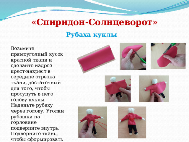 «Спиридон-Солнцеворот»   Рубаха куклы  Возьмите прямоуголный кусок красной ткани и сделайте надрез крест-накрест в середине отрезка ткани, достаточный для того, чтобы просунуть в него голову куклы. Наденьте рубаху через голову. Уголки рубашки на горловине подверните внутрь. Подверните ткань, чтобы сформировать рукава и на талии красной нитью. 